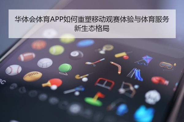 华体会体育APP如何重塑移动观赛体验与体育服务新生态格局